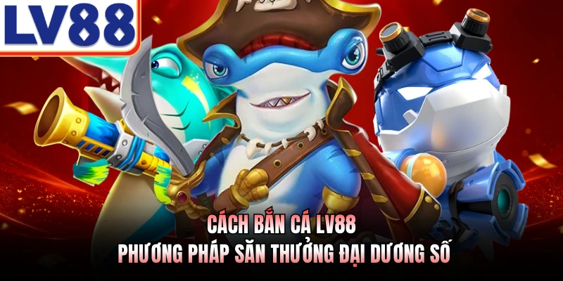 Cách Bắn Cá LV88 - Phương Pháp Săn Thưởng Đại Dương Số
